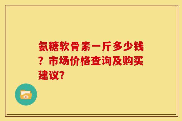 氨糖软骨素一斤多少钱？市场价格查询及购买建议？