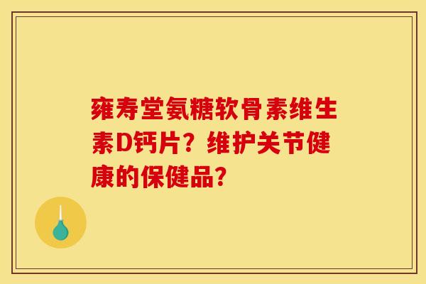 雍寿堂氨糖软骨素维生素D钙片?维护关节健康的保健品? 雍寿堂氨糖软骨素维生素D钙片?维护关节健康的保健品?