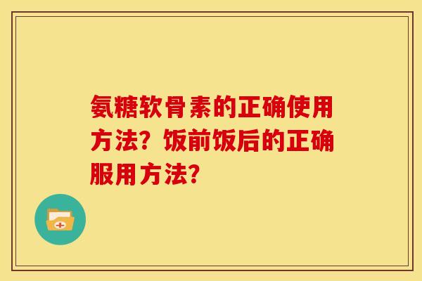 氨糖软骨素的正确使用方法?饭前饭后的正确服用方法? 氨糖软骨素的正确使用方法?饭前饭后的正确服用方法?