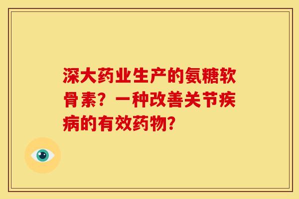 深大药业生产的氨糖软骨素?一种改善关节的有效? 深大药业生产的氨糖软骨素?一种改善关节的有效?