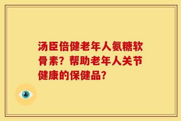 汤臣倍健老年人氨糖软骨素?帮助老年人关节健康的保健品? 汤臣倍健老年人氨糖软骨素?帮助老年人关节健康的保健品?