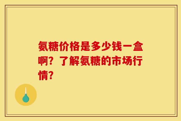 氨糖价格是多少钱一盒啊？了解氨糖的市场行情？