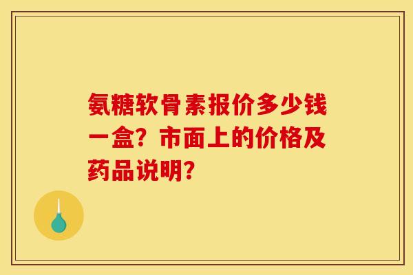 氨糖软骨素报价多少钱一盒？市面上的价格及药品说明？