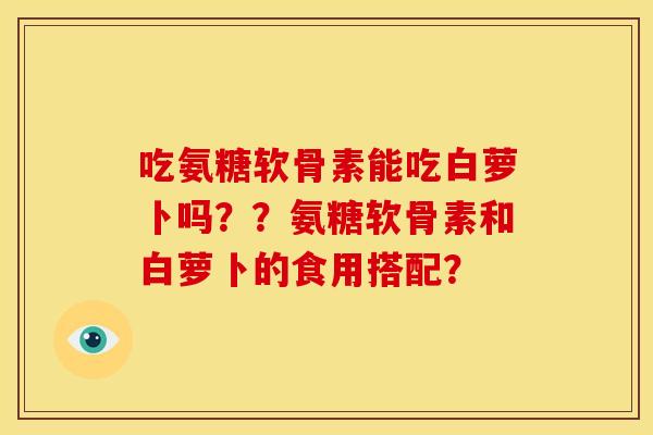 吃氨糖软骨素能吃白萝卜吗??氨糖软骨素和白萝卜的食用搭配? 吃氨糖软骨素能吃白萝卜吗??氨糖软骨素和白萝卜的食用搭配?