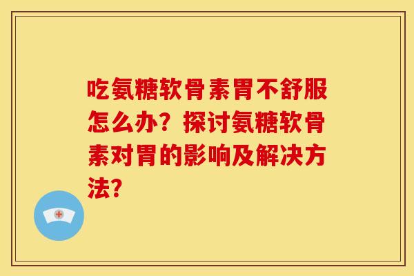 吃氨糖软骨素胃不舒服怎么办？探讨氨糖软骨素对胃的影响及解决方法？