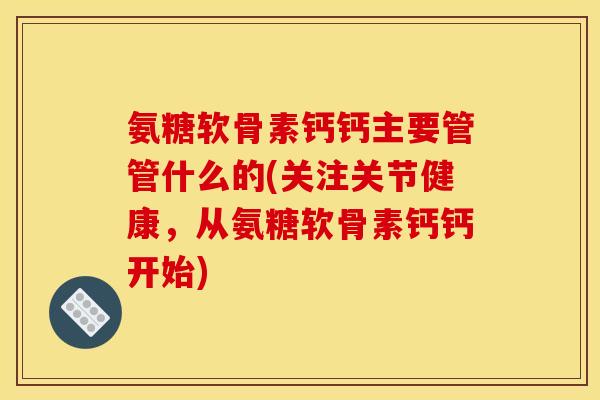 氨糖软骨素钙钙主要管管什么的(关注关节健康,从氨糖软骨素钙钙开始) 氨糖软骨素钙钙主要管管什么的(关注关节健康,从氨糖软骨素钙钙开始)