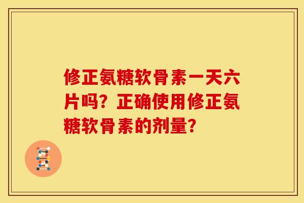 修正氨糖软骨素一天六片吗？正确使用修正氨糖软骨素的剂量？