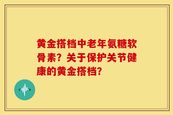 黄金搭档中老年氨糖软骨素?关于保护关节健康的黄金搭档? 黄金搭档中老年氨糖软骨素?关于保护关节健康的黄金搭档?