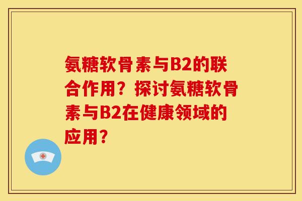 氨糖软骨素与B2的联合作用?探讨氨糖软骨素与B2在健康领域的应用? 氨糖软骨素与B2的联合作用?探讨氨糖软骨素与B2在健康领域的应用?