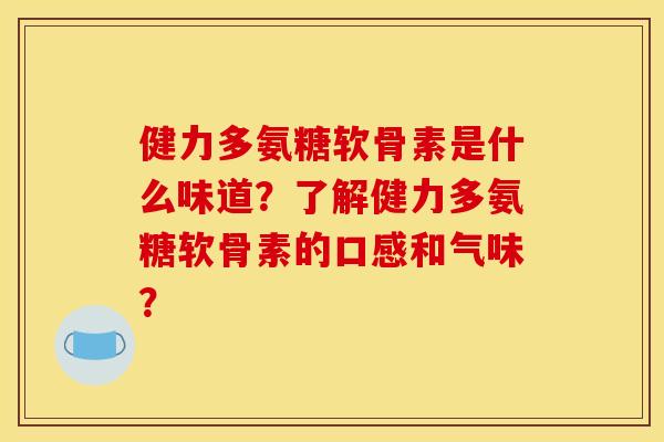 健力多氨糖软骨素是什么味道？了解健力多氨糖软骨素的口感和气味？