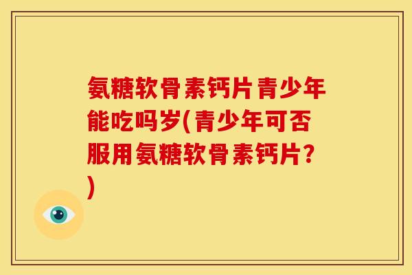 氨糖软骨素钙片青少年能吃吗岁(青少年可否服用氨糖软骨素钙片?) 氨糖软骨素钙片青少年能吃吗岁(青少年可否服用氨糖软骨素钙片?)
