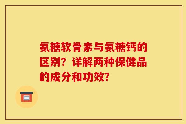 氨糖软骨素与氨糖钙的区别？详解两种保健品的成分和功效？