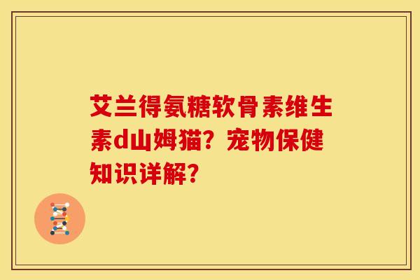 艾兰得氨糖软骨素维生素d山姆猫?宠物保健知识详解? 艾兰得氨糖软骨素维生素d山姆猫?宠物保健知识详解?