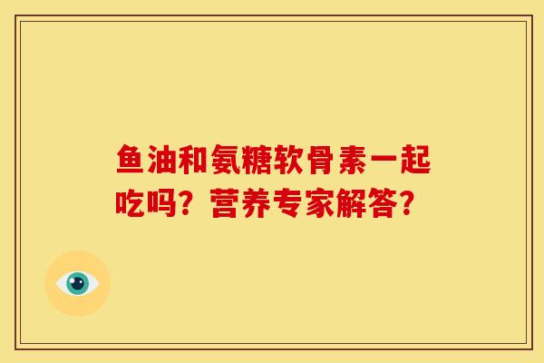 鱼油和氨糖软骨素一起吃吗?营养专家解答? 鱼油和氨糖软骨素一起吃吗?营养专家解答?