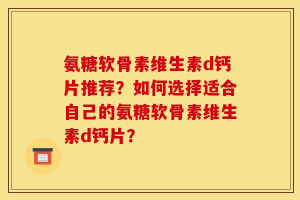 氨糖软骨素维生素d钙片推荐?如何选择适合自己的氨糖软骨素维生素d钙片? 氨糖软骨素维生素d钙片推荐?如何选择适合自己的氨糖软骨素维生素d钙片?