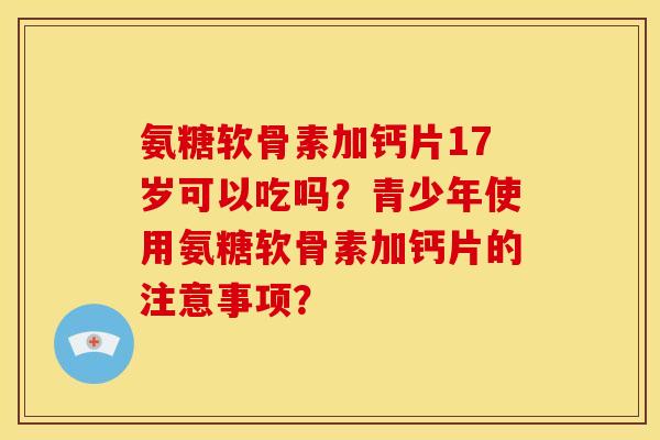 氨糖软骨素加钙片17岁可以吃吗？青少年使用氨糖软骨素加钙片的注意事项？