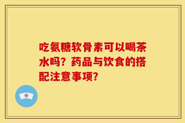 吃氨糖软骨素可以喝茶水吗？药品与饮食的搭配注意事项？