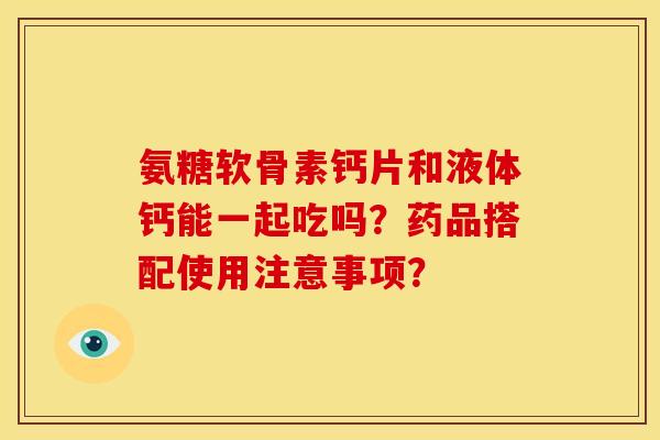 氨糖软骨素钙片和液体钙能一起吃吗?药品搭配使用注意事项? 氨糖软骨素钙片和液体钙能一起吃吗?药品搭配使用注意事项?
