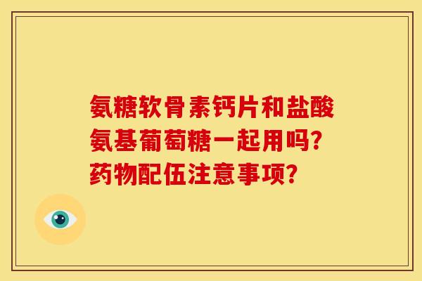氨糖软骨素钙片和盐酸氨基葡萄糖一起用吗?配伍注意事项? 氨糖软骨素钙片和盐酸氨基葡萄糖一起用吗?配伍注意事项?