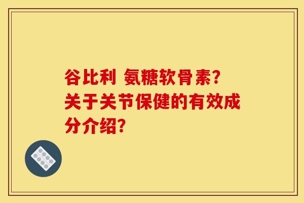 谷比利 氨糖软骨素?关于关节保健的有效成分介绍? 谷比利 氨糖软骨素?关于关节保健的有效成分介绍?