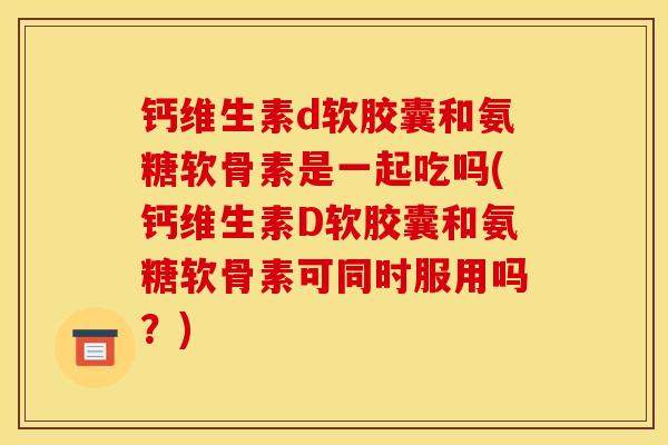 钙维生素d软胶囊和氨糖软骨素是一起吃吗(钙维生素D软胶囊和氨糖软骨素可同时服用吗?) 钙维生素d软胶囊和氨糖软骨素是一起吃吗(钙维生素D软胶囊和氨糖软骨素可同时服用吗?)