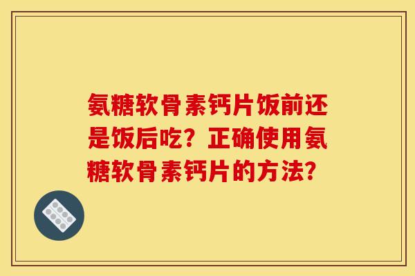 氨糖软骨素钙片饭前还是饭后吃?正确使用氨糖软骨素钙片的方法? 氨糖软骨素钙片饭前还是饭后吃?正确使用氨糖软骨素钙片的方法?