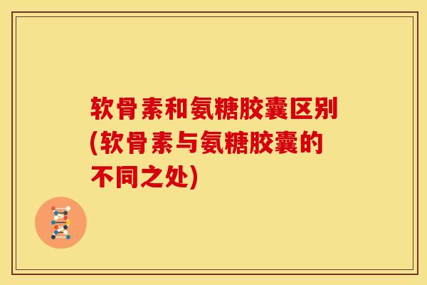 软骨素和氨糖胶囊区别(软骨素与氨糖胶囊的不同之处)