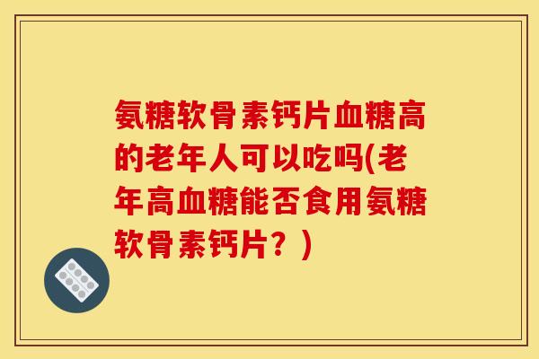 氨糖软骨素钙片高的老年人可以吃吗(老年高能否食用氨糖软骨素钙片？)