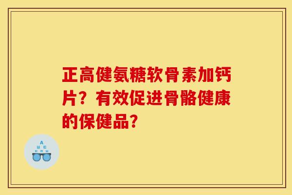 正高健氨糖软骨素加钙片?有效促进骨骼健康的保健品? 正高健氨糖软骨素加钙片?有效促进骨骼健康的保健品?