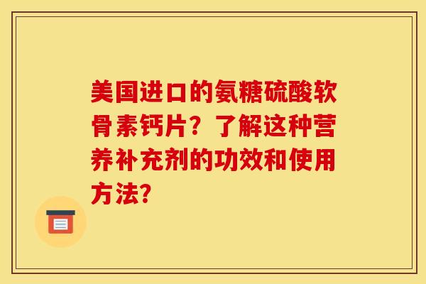 美国进口的氨糖硫酸软骨素钙片？了解这种营养补充剂的功效和使用方法？