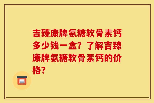 吉臻康牌氨糖软骨素钙多少钱一盒？了解吉臻康牌氨糖软骨素钙的价格？
