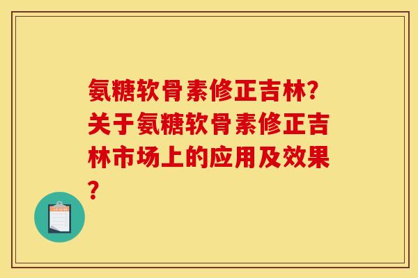 氨糖软骨素修正吉林?关于氨糖软骨素修正吉林市场上的应用及效果? 氨糖软骨素修正吉林?关于氨糖软骨素修正吉林市场上的应用及效果?