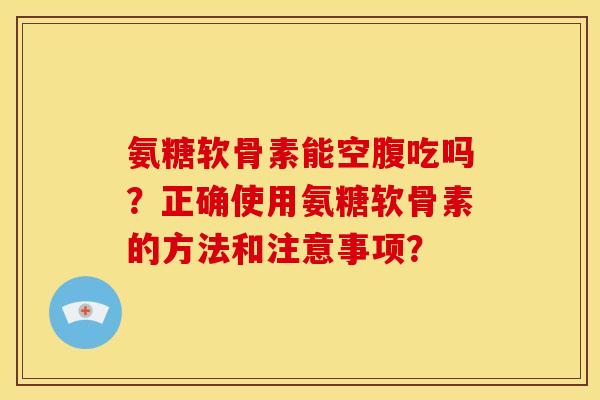氨糖软骨素能空腹吃吗?正确使用氨糖软骨素的方法和注意事项? 氨糖软骨素能空腹吃吗?正确使用氨糖软骨素的方法和注意事项?