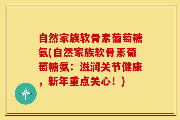 自然家族软骨素葡萄糖氨(自然家族软骨素葡萄糖氨:滋润关节健康,新年重点关心!) 自然家族软骨素葡萄糖氨(自然家族软骨素葡萄糖氨:滋润关节健康,新年重点关心!)