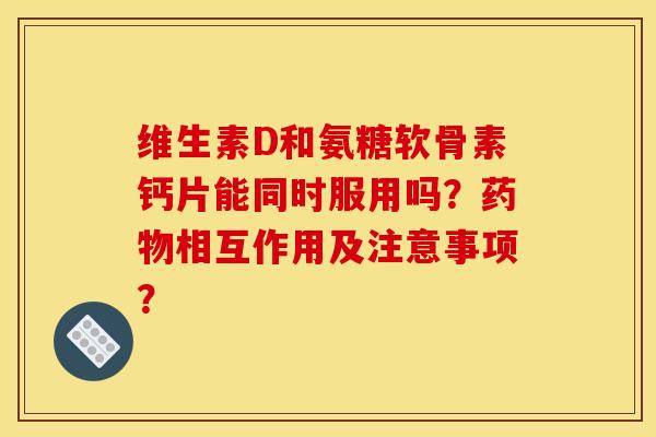 维生素D和氨糖软骨素钙片能同时服用吗？相互作用及注意事项？