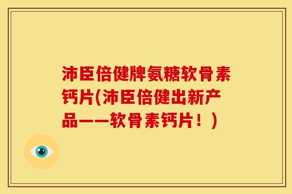 沛臣倍健牌氨糖软骨素钙片(沛臣倍健出新产品——软骨素钙片!) 沛臣倍健牌氨糖软骨素钙片(沛臣倍健出新产品——软骨素钙片!)