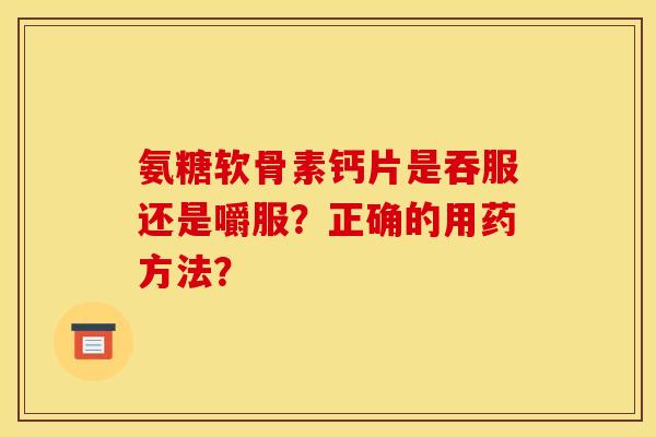 氨糖软骨素钙片是吞服还是嚼服?正确的用药方法? 氨糖软骨素钙片是吞服还是嚼服?正确的用药方法?