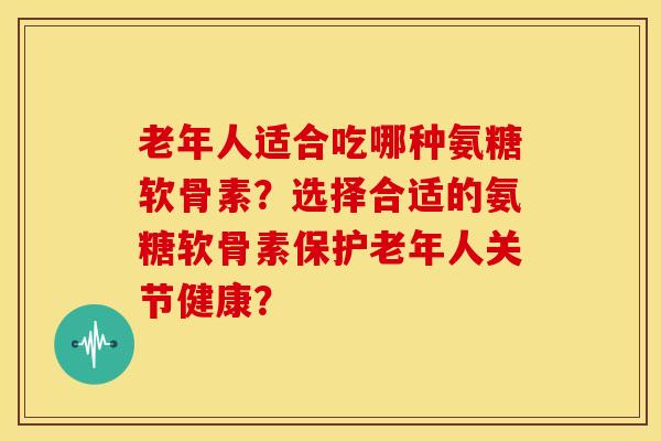 老年人适合吃哪种氨糖软骨素？选择合适的氨糖软骨素保护老年人关节健康？