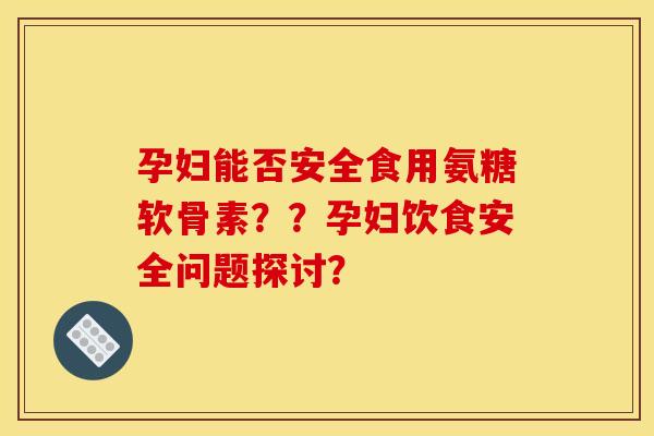 孕妇能否安全食用氨糖软骨素？？孕妇饮食安全问题探讨？