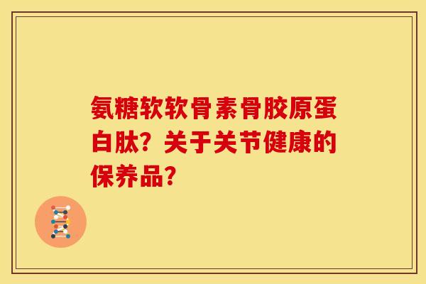氨糖软软骨素骨胶原蛋白肽？关于关节健康的保养品？