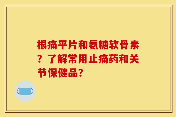 根痛平片和氨糖软骨素?了解常用药和关节保健品? 根痛平片和氨糖软骨素?了解常用药和关节保健品?