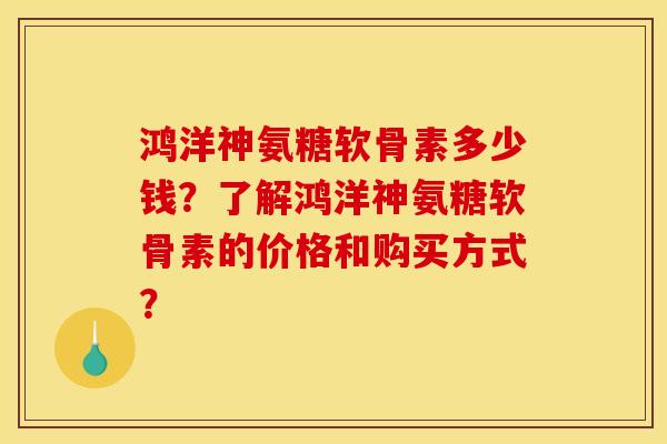 鸿洋神氨糖软骨素多少钱？了解鸿洋神氨糖软骨素的价格和购买方式？