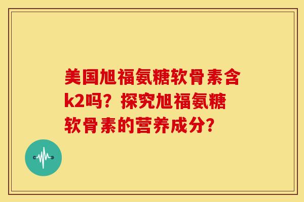 美国旭福氨糖软骨素含k2吗?探究旭福氨糖软骨素的营养成分? 美国旭福氨糖软骨素含k2吗?探究旭福氨糖软骨素的营养成分?