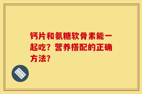 钙片和氨糖软骨素能一起吃?营养搭配的正确方法? 钙片和氨糖软骨素能一起吃?营养搭配的正确方法?