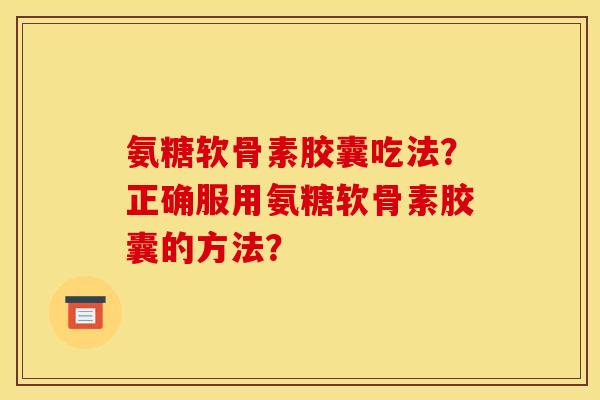 氨糖软骨素胶囊吃法?正确服用氨糖软骨素胶囊的方法? 氨糖软骨素胶囊吃法?正确服用氨糖软骨素胶囊的方法?