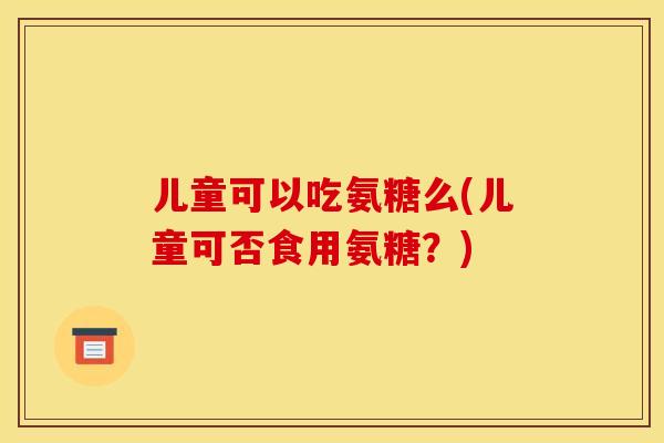 儿童可以吃氨糖么(儿童可否食用氨糖?) 儿童可以吃氨糖么(儿童可否食用氨糖?)