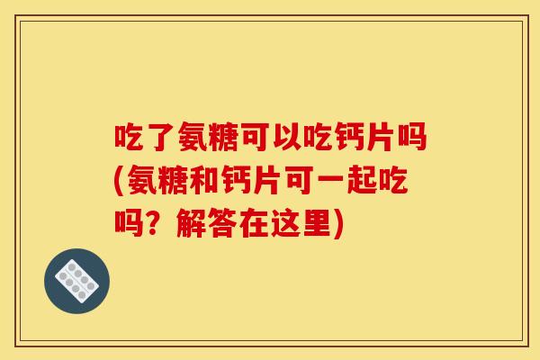 吃了氨糖可以吃钙片吗(氨糖和钙片可一起吃吗？解答在这里)