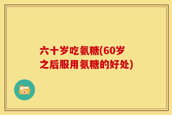 六十岁吃氨糖(60岁之后服用氨糖的好处) 六十岁吃氨糖(60岁之后服用氨糖的好处)