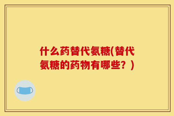 什么药替代氨糖(替代氨糖的有哪些？)