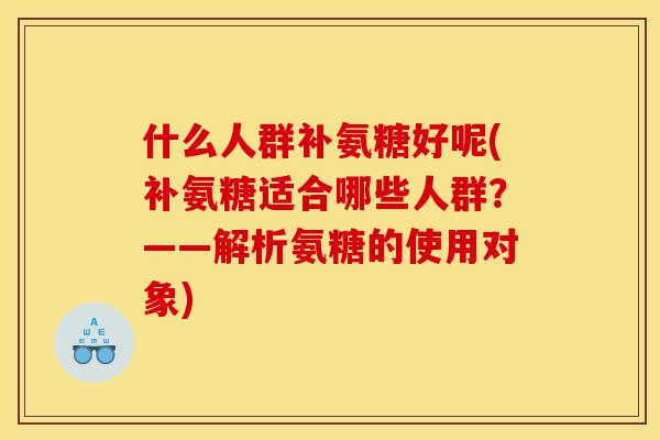 什么人群补氨糖好呢(补氨糖适合哪些人群?——解析氨糖的使用对象) 什么人群补氨糖好呢(补氨糖适合哪些人群?——解析氨糖的使用对象)